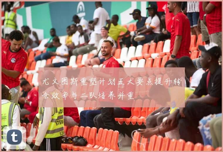 尤文图斯重塑计划五大要点提升转会效率与二队培养并重