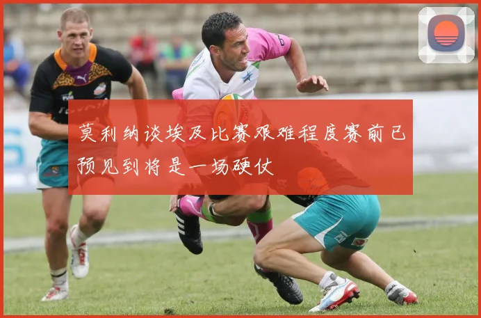 莫利纳谈埃及比赛艰难程度赛前已预见到将是一场硬仗