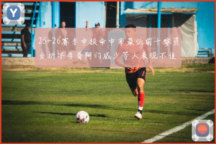 25-26赛季中投命中率最低前十球员分析字母哥阿门威少等人表现不佳