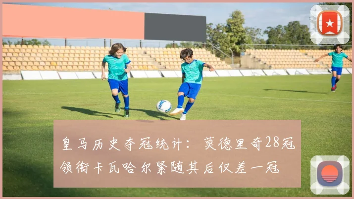 皇马历史夺冠统计：莫德里奇28冠领衔卡瓦哈尔紧随其后仅差一冠