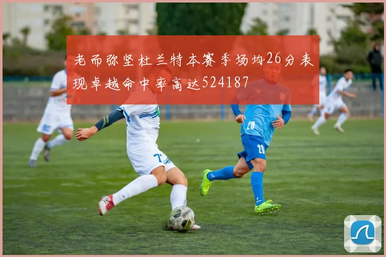老而弥坚杜兰特本赛季场均26分表现卓越命中率高达524187
