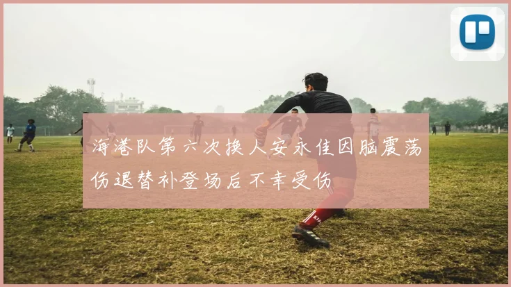海港队第六次换人安永佳因脑震荡伤退替补登场后不幸受伤