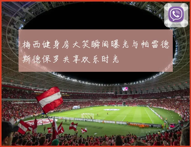 梅西健身房大笑瞬间曝光与帕雷德斯德保罗共享欢乐时光