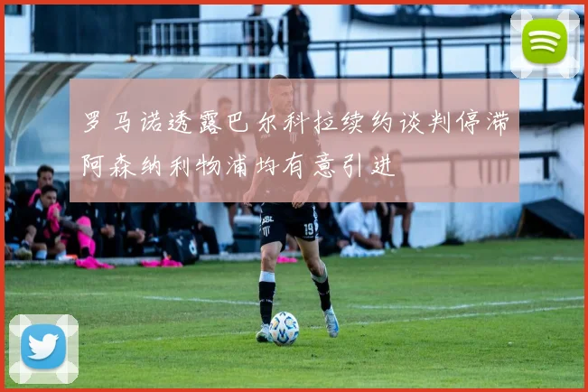 罗马诺透露巴尔科拉续约谈判停滞阿森纳利物浦均有意引进