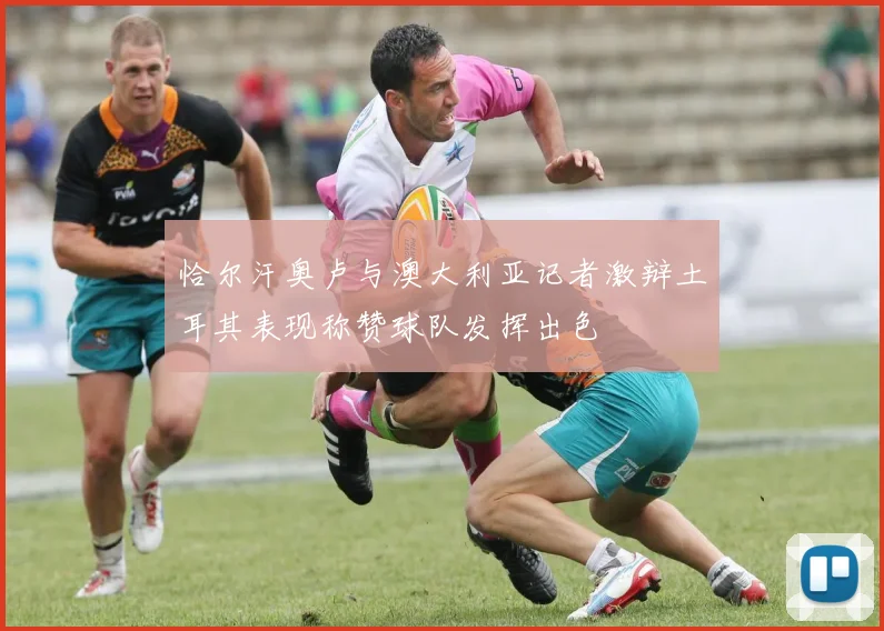 恰尔汗奥卢与澳大利亚记者激辩土耳其表现称赞球队发挥出色