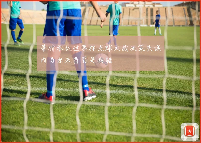 蒂特承认世界杯点球大战决策失误内马尔未首罚是我错