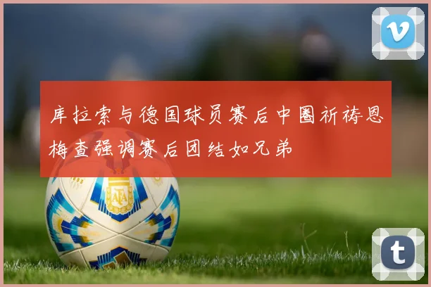 库拉索与德国球员赛后中圈祈祷恩梅查强调赛后团结如兄弟