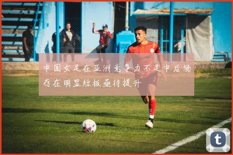 中国女足在亚洲竞争力不足中后场存在明显短板亟待提升