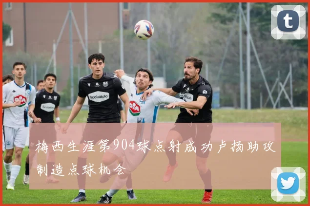 梅西生涯第904球点射成功卢扬助攻制造点球机会