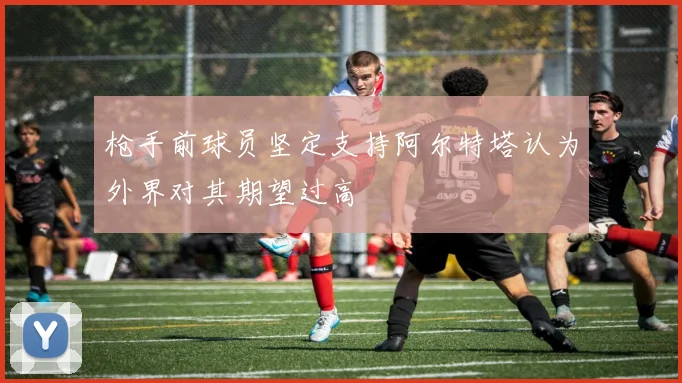 枪手前球员坚定支持阿尔特塔认为外界对其期望过高
