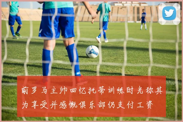 前罗马主帅回忆托蒂训练时光称其为享受并感慨俱乐部仍支付工资