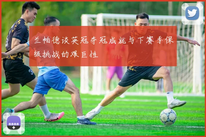 兰帕德谈英冠夺冠成就与下赛季保级挑战的艰巨性