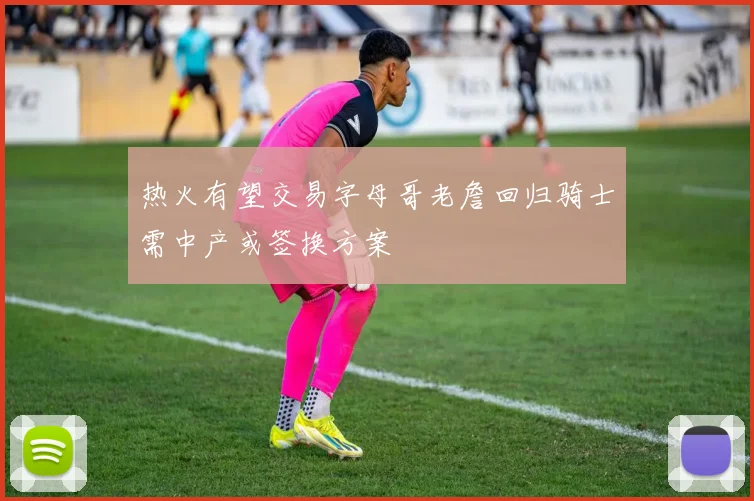 热火有望交易字母哥老詹回归骑士需中产或签换方案
