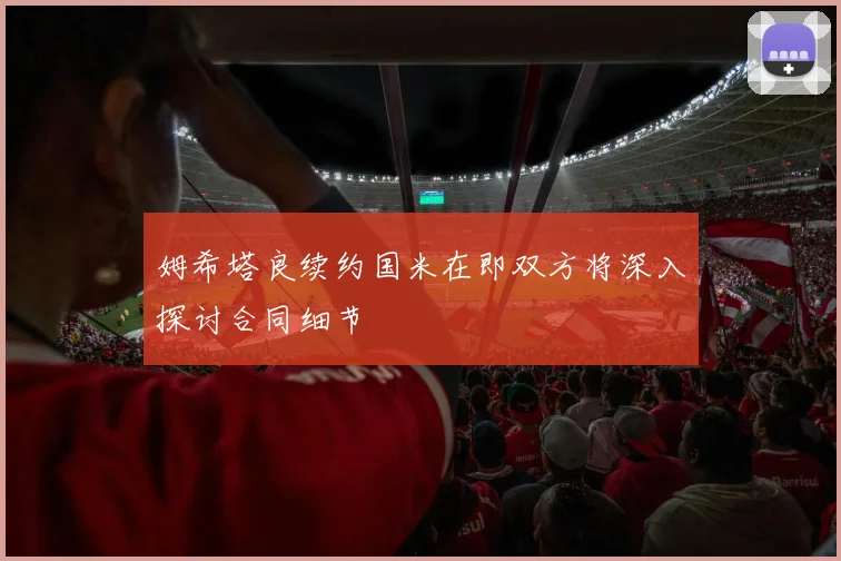 姆希塔良续约国米在即双方将深入探讨合同细节