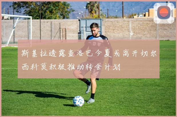 斯基拉透露查洛巴今夏或离开切尔西科莫积极推动转会计划