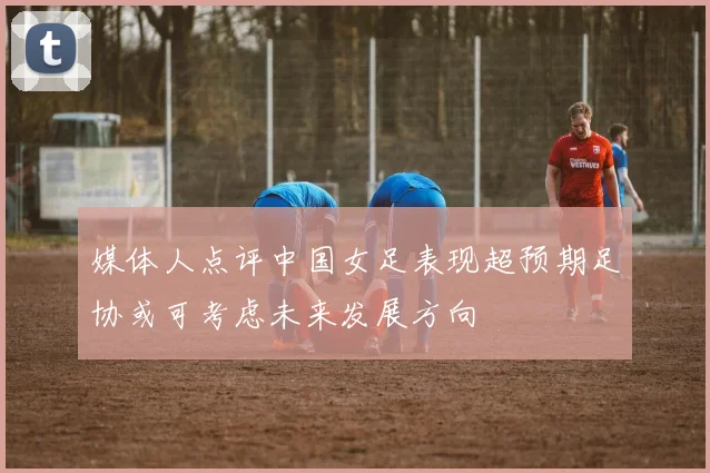 媒体人点评中国女足表现超预期足协或可考虑未来发展方向