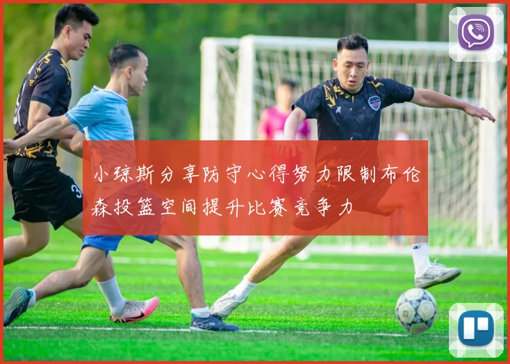 小琼斯分享防守心得努力限制布伦森投篮空间提升比赛竞争力